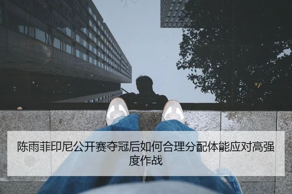 陈雨菲印尼公开赛夺冠后如何合理分配体能应对高强度作战