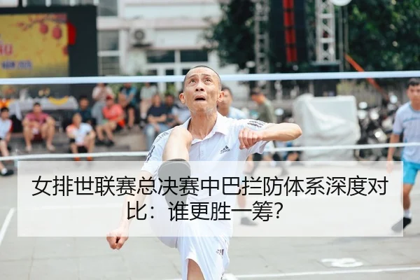 女排世联赛总决赛中巴拦防体系深度对比：谁更胜一筹？
