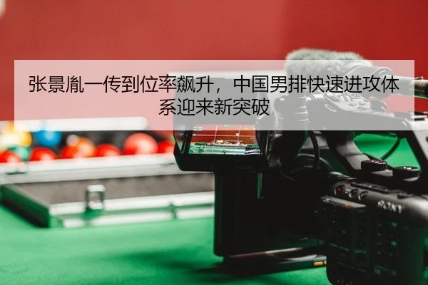 张景胤一传到位率飙升，中国男排快速进攻体系迎来新突破