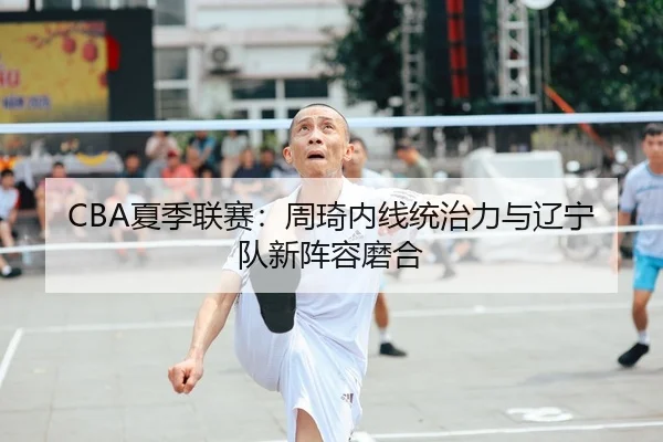 CBA夏季联赛：周琦内线统治力与辽宁队新阵容磨合