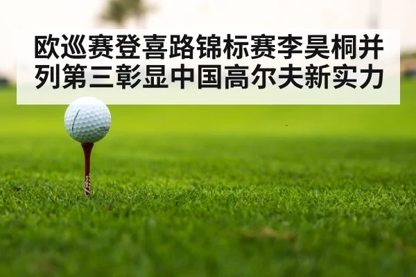 欧巡赛登喜路锦标赛李昊桐并列第三彰显中国高尔夫新实力